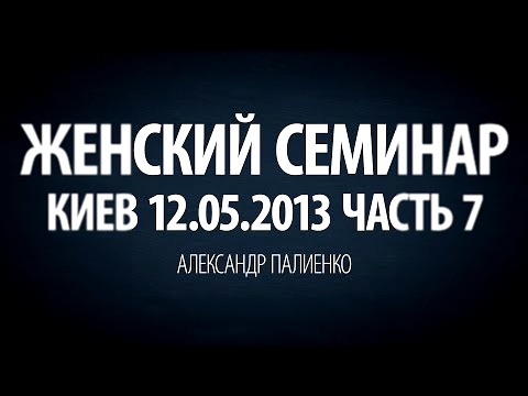 Женский семинар. Часть 7 (Киев 12.05.2013) Александр Палиенко. 